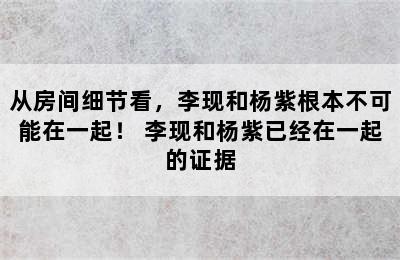 从房间细节看，李现和杨紫根本不可能在一起！ 李现和杨紫已经在一起的证据